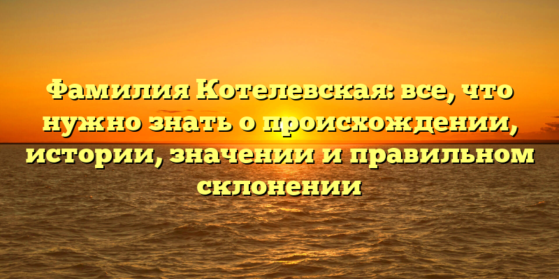 Фамилия Котелевская: все, что нужно знать о происхождении, истории, значении и правильном склонении