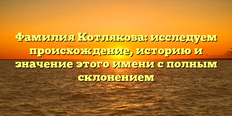 Фамилия Котлякова: исследуем происхождение, историю и значение этого имени с полным склонением