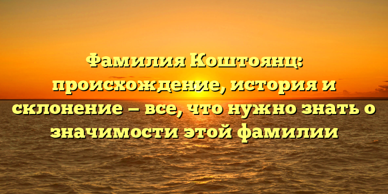 Фамилия Коштоянц: происхождение, история и склонение — все, что нужно знать о значимости этой фамилии