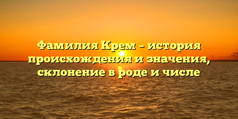 Фамилия Крем – история происхождения и значения, склонение в роде и числе