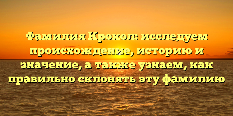 Фамилия Крокол: исследуем происхождение, историю и значение, а также узнаем, как правильно склонять эту фамилию
