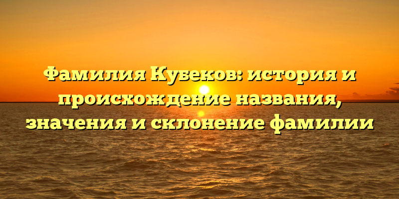 Фамилия Кубеков: история и происхождение названия, значения и склонение фамилии