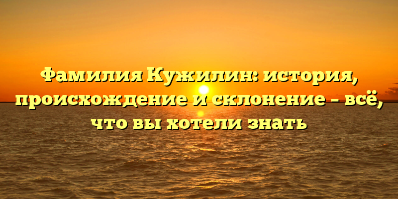 Фамилия Кужилин: история, происхождение и склонение – всё, что вы хотели знать