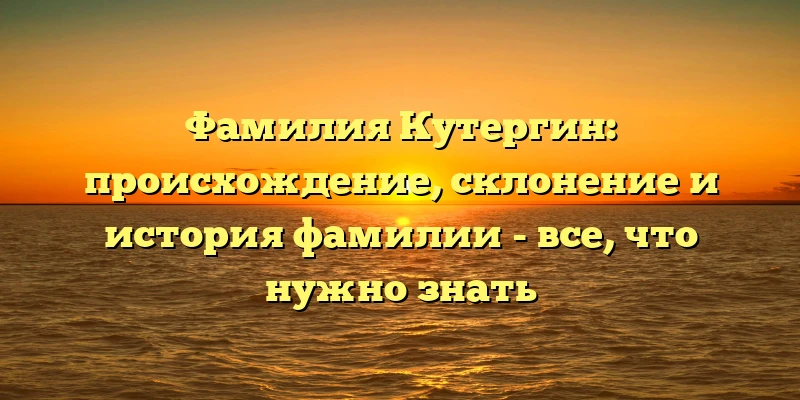 Фамилия Кутергин: происхождение, склонение и история фамилии - все, что нужно знать