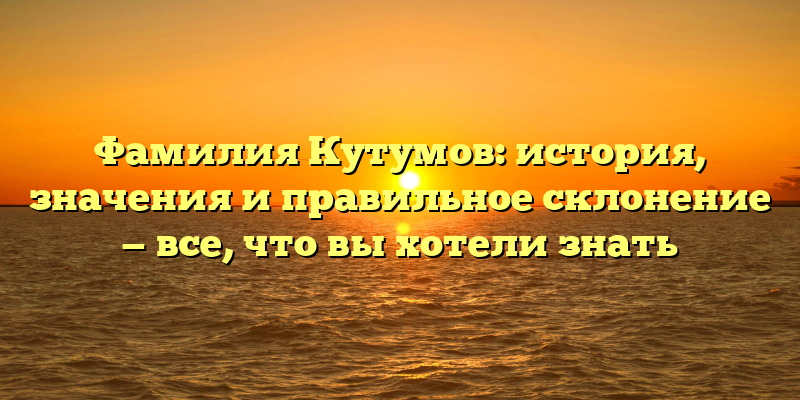 Фамилия Кутумов: история, значения и правильное склонение — все, что вы хотели знать