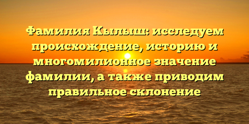 Фамилия Кылыш: исследуем происхождение, историю и многомилионное значение фамилии, а также приводим правильное склонение