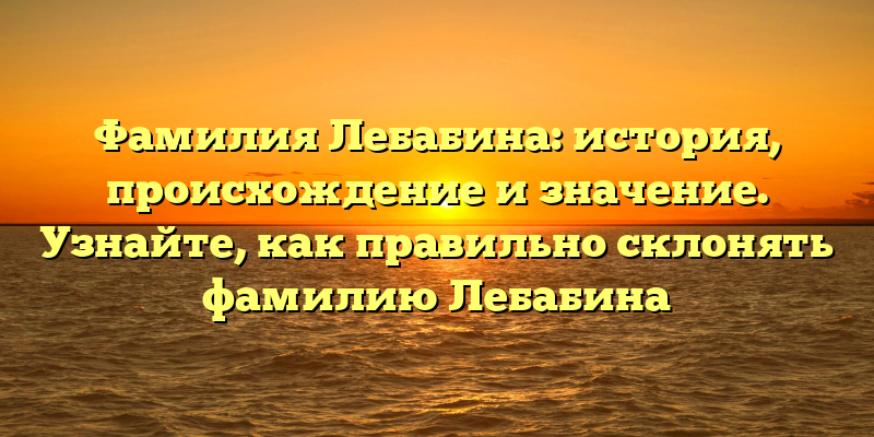 Фамилия Лебабина: история, происхождение и значение. Узнайте, как правильно склонять фамилию Лебабина