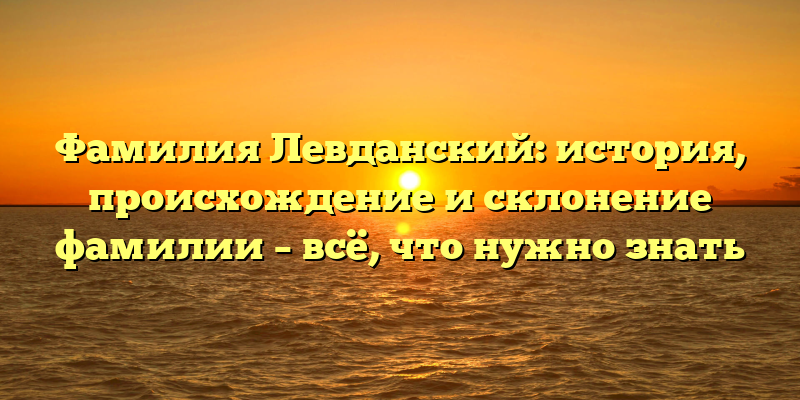 Фамилия Левданский: история, происхождение и склонение фамилии – всё, что нужно знать