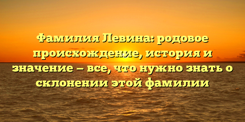 Фамилия Левина: родовое происхождение, история и значение — все, что нужно знать о склонении этой фамилии