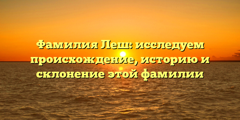 Фамилия Леш: исследуем происхождение, историю и склонение этой фамилии