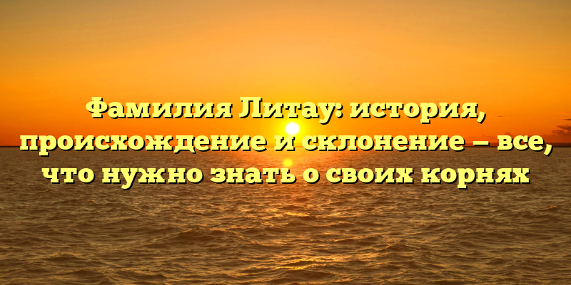Фамилия Литау: история, происхождение и склонение — все, что нужно знать о своих корнях