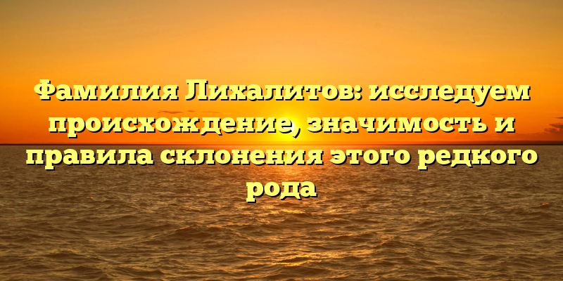 Фамилия Лихалитов: исследуем происхождение, значимость и правила склонения этого редкого рода