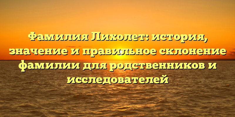 Фамилия Лихолет: история, значение и правильное склонение фамилии для родственников и исследователей