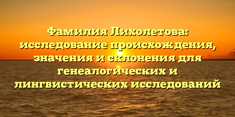 Фамилия Лихолетова: исследование происхождения, значения и склонения для генеалогических и лингвистических исследований