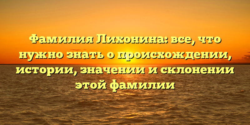 Фамилия Лихонина: все, что нужно знать о происхождении, истории, значении и склонении этой фамилии