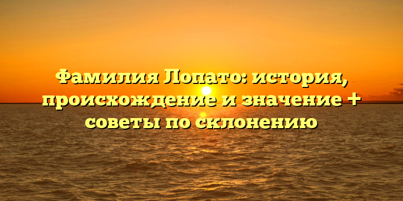Фамилия Лопато: история, происхождение и значение + советы по склонению