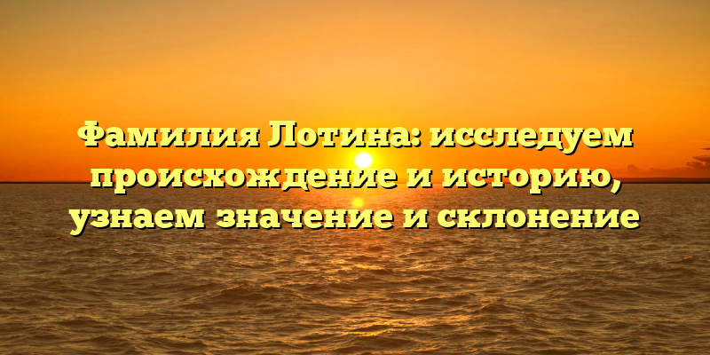 Фамилия Лотина: исследуем происхождение и историю, узнаем значение и склонение