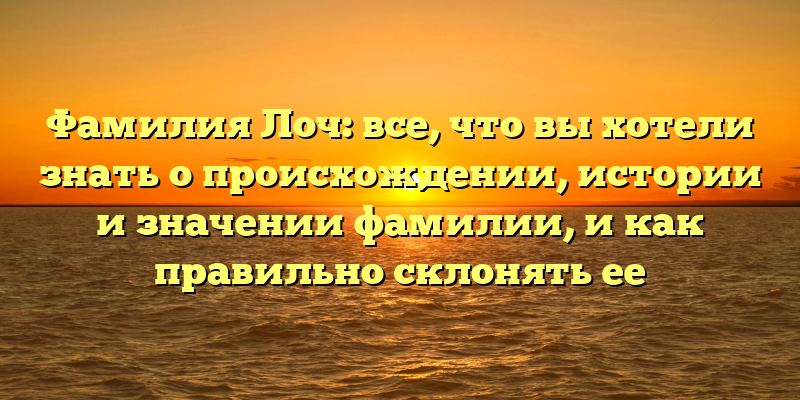 Фамилия Лоч: все, что вы хотели знать о происхождении, истории и значении фамилии, и как правильно склонять ее