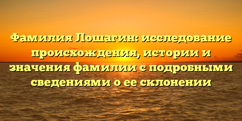 Фамилия Лошагин: исследование происхождения, истории и значения фамилии с подробными сведениями о ее склонении