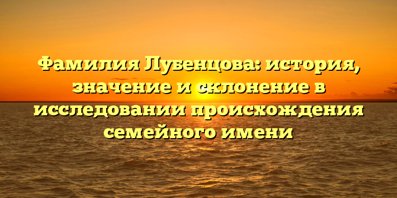 Фамилия Лубенцова: история, значение и склонение в исследовании происхождения семейного имени