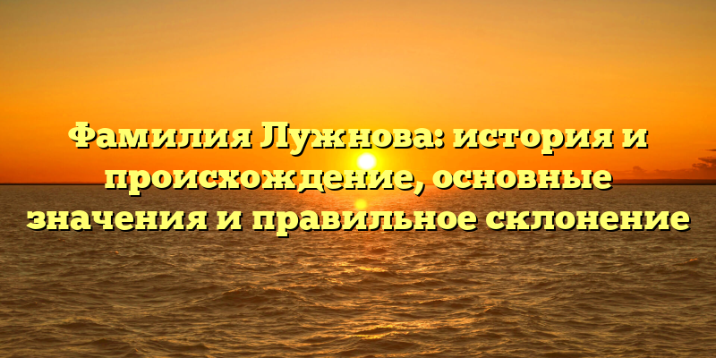 Фамилия Лужнова: история и происхождение, основные значения и правильное склонение
