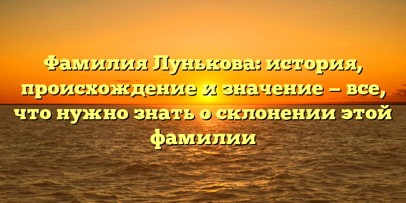 Фамилия Лунькова: история, происхождение и значение — все, что нужно знать о склонении этой фамилии