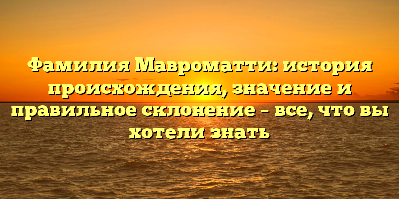 Фамилия Мавроматти: история происхождения, значение и правильное склонение – все, что вы хотели знать