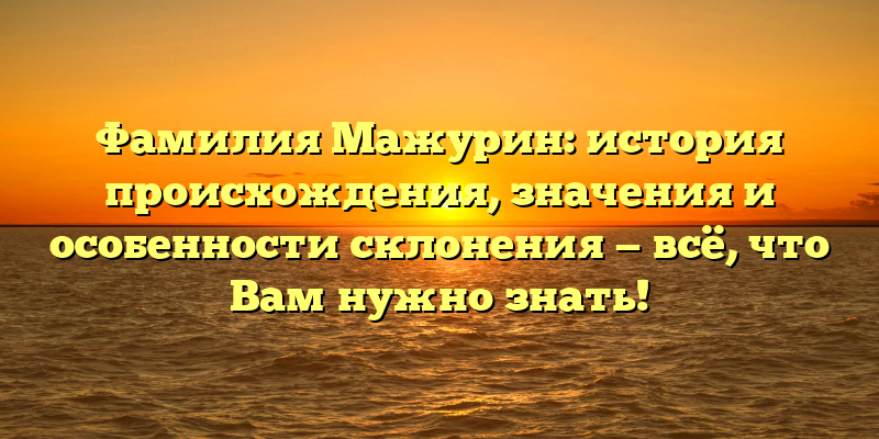 Фамилия Мажурин: история происхождения, значения и особенности склонения — всё, что Вам нужно знать!
