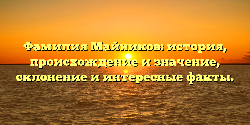Фамилия Майников: история, происхождение и значение, склонение и интересные факты.