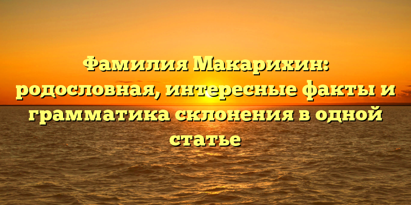 Фамилия Макарихин: родословная, интересные факты и грамматика склонения в одной статье