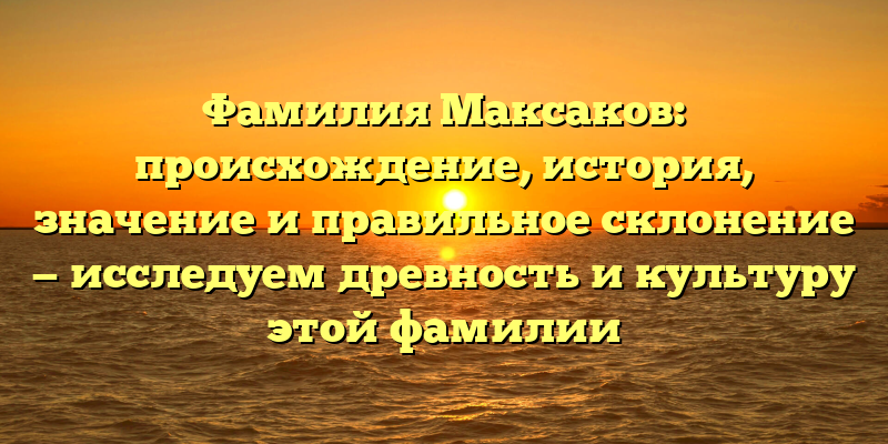 Фамилия Максаков: происхождение, история, значение и правильное склонение — исследуем древность и культуру этой фамилии