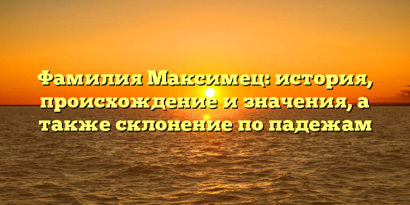 Фамилия Максимец: история, происхождение и значения, а также склонение по падежам