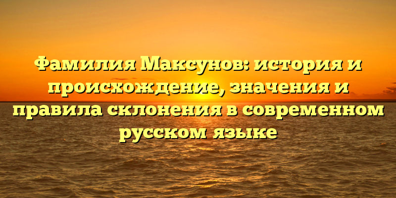 Фамилия Максунов: история и происхождение, значения и правила склонения в современном русском языке