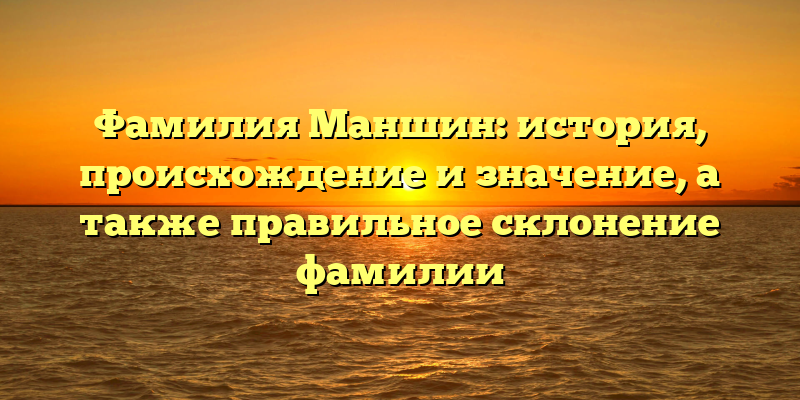 Фамилия Маншин: история, происхождение и значение, а также правильное склонение фамилии