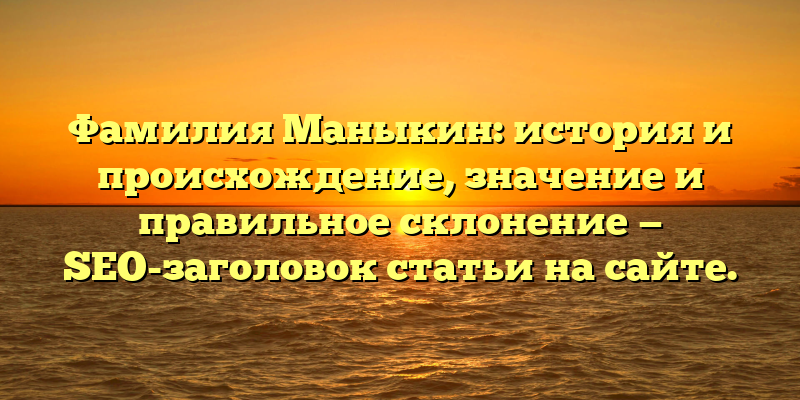 Фамилия Маныкин: история и происхождение, значение и правильное склонение — SEO-заголовок статьи на сайте.