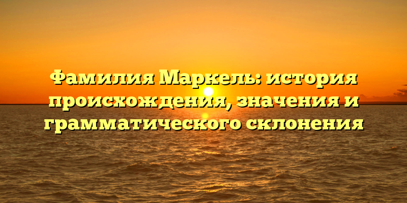 Фамилия Маркель: история происхождения, значения и грамматического склонения