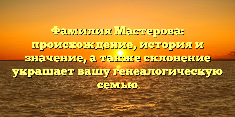 Фамилия Мастерова: происхождение, история и значение, а также склонение украшает вашу генеалогическую семью