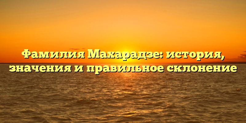 Фамилия Махарадзе: история, значения и правильное склонение