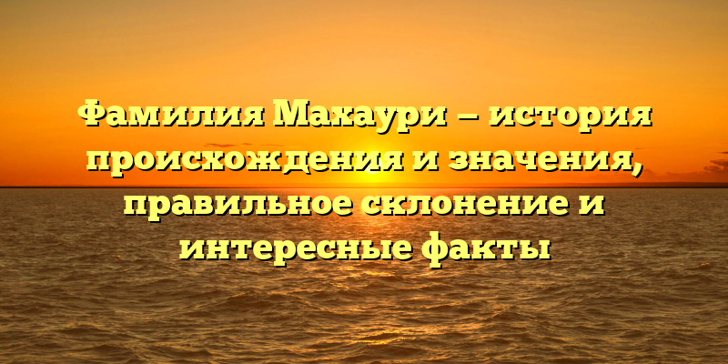 Фамилия Махаури — история происхождения и значения, правильное склонение и интересные факты
