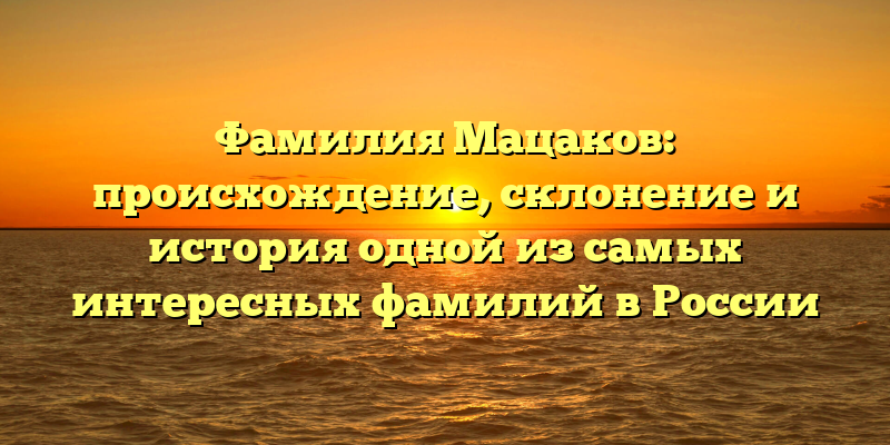 Фамилия Мацаков: происхождение, склонение и история одной из самых интересных фамилий в России