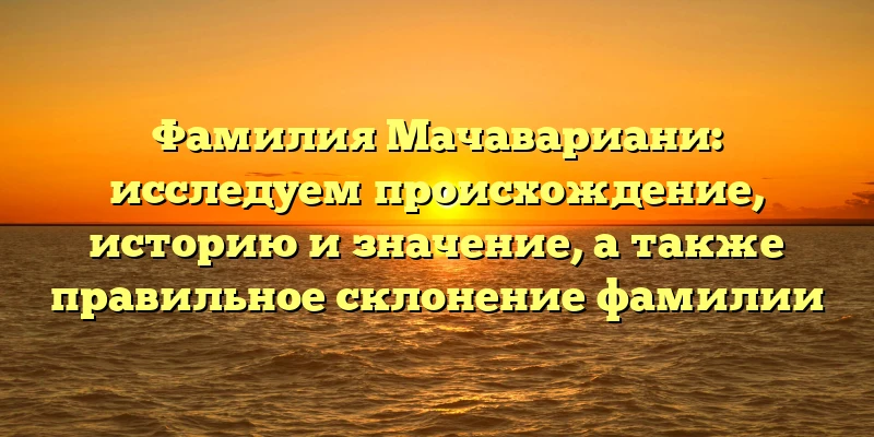Фамилия Мачавариани: исследуем происхождение, историю и значение, а также правильное склонение фамилии