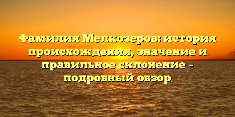 Фамилия Мелкозеров: история происхождения, значение и правильное склонение – подробный обзор