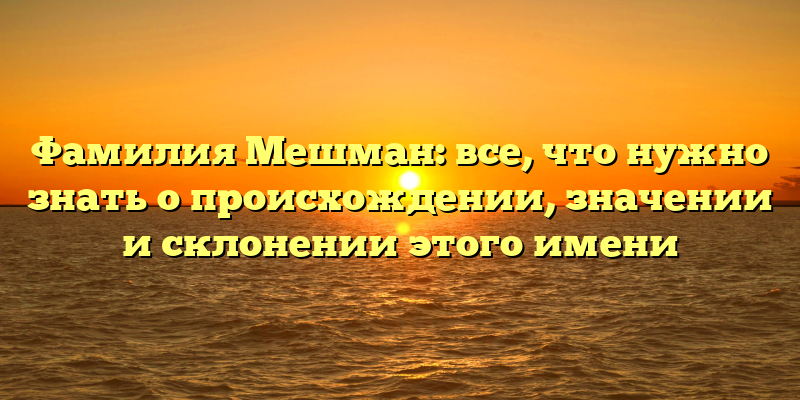 Фамилия Мешман: все, что нужно знать о происхождении, значении и склонении этого имени