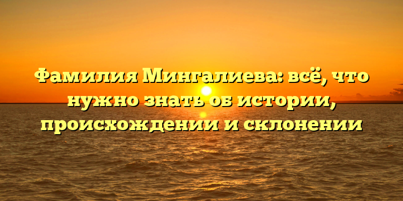 Фамилия Мингалиева: всё, что нужно знать об истории, происхождении и склонении