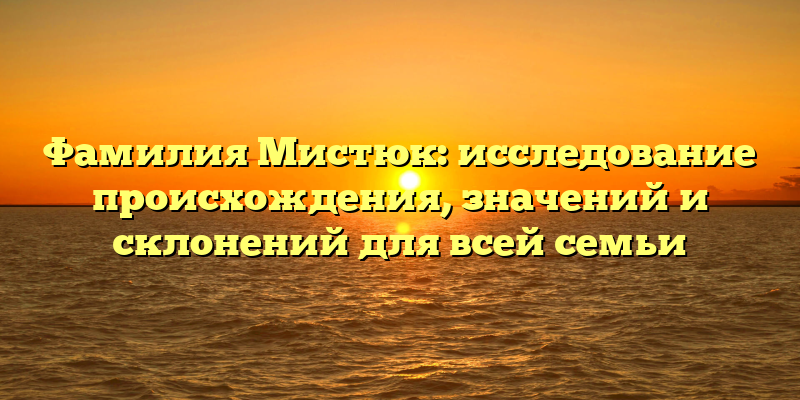 Фамилия Мистюк: исследование происхождения, значений и склонений для всей семьи