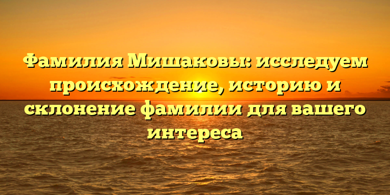Фамилия Мишаковы: исследуем происхождение, историю и склонение фамилии для вашего интереса