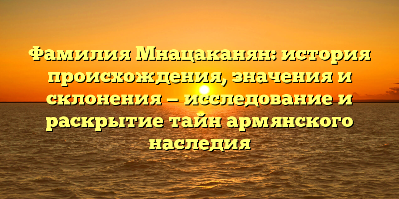 Фамилия Мнацаканян: история происхождения, значения и склонения — исследование и раскрытие тайн армянского наследия