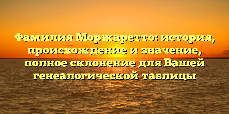 Фамилия Моржаретто: история, происхождение и значение, полное склонение для Вашей генеалогической таблицы