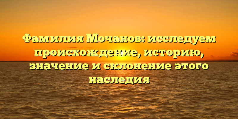 Фамилия Мочанов: исследуем происхождение, историю, значение и склонение этого наследия