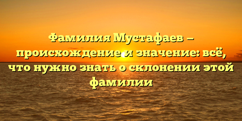 Фамилия Мустафаев — происхождение и значение: всё, что нужно знать о склонении этой фамилии